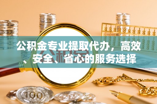 宁河公积金专业提取代办，高效、安全、省心的服务选择