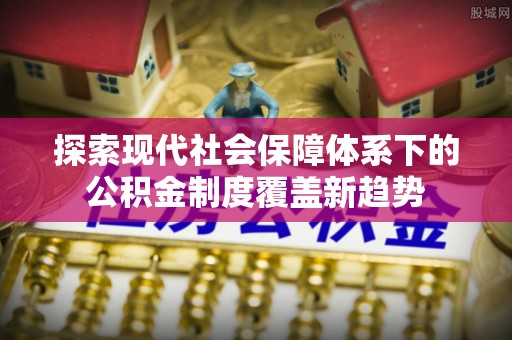 宁河探索现代社会保障体系下的公积金制度覆盖新趋势
