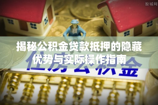宁河揭秘公积金贷款抵押的隐藏优势与实际操作指南